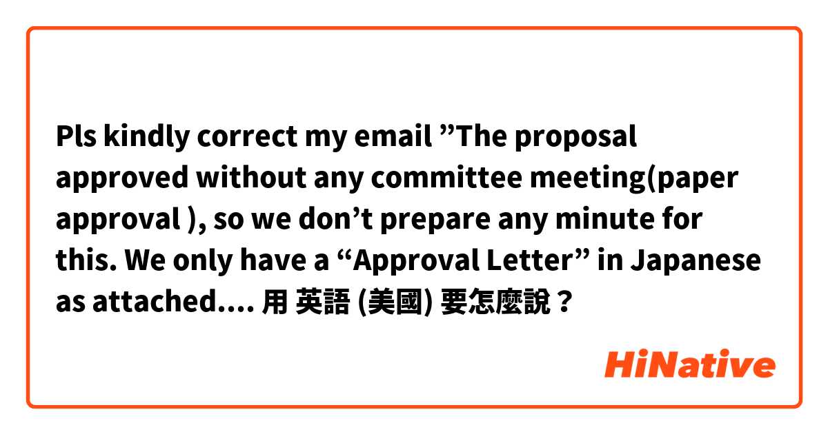 Pls kindly correct my email ”The proposal approved without any committee meeting(paper approval ), so we don’t prepare any minute for this. We only have a “Approval Letter” in Japanese as attached. I am sorry for I can’t help you this time”用 英語 (美國) 要怎麼說？