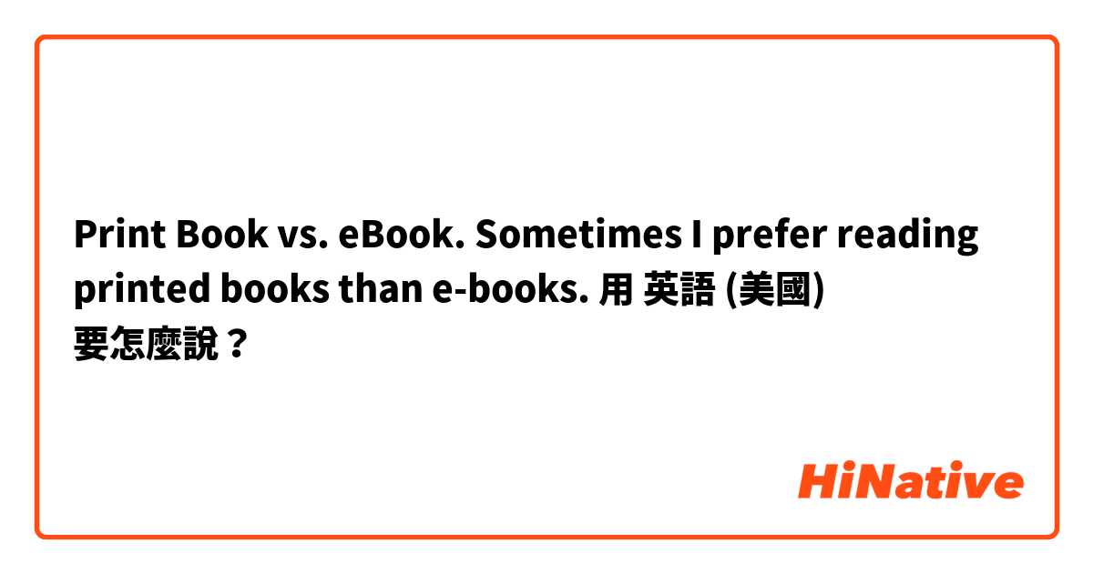 Print Book vs. eBook.  Sometimes I prefer reading printed books than e-books.用 英語 (美國) 要怎麼說？