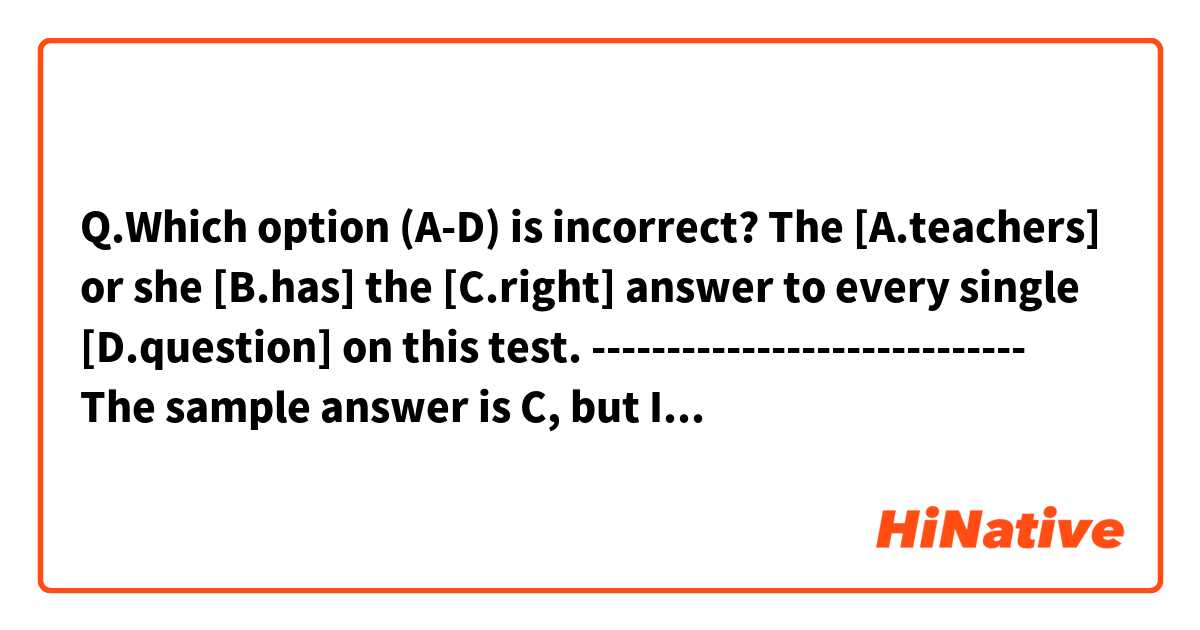 Q.Which option (A-D) is incorrect?

The [A.teachers] or she [B.has] the [C.right] answer to every single [D.question] on this test.

-----------------------------
The sample answer is C, but I'm not sure how I should correct it.
Thank you!