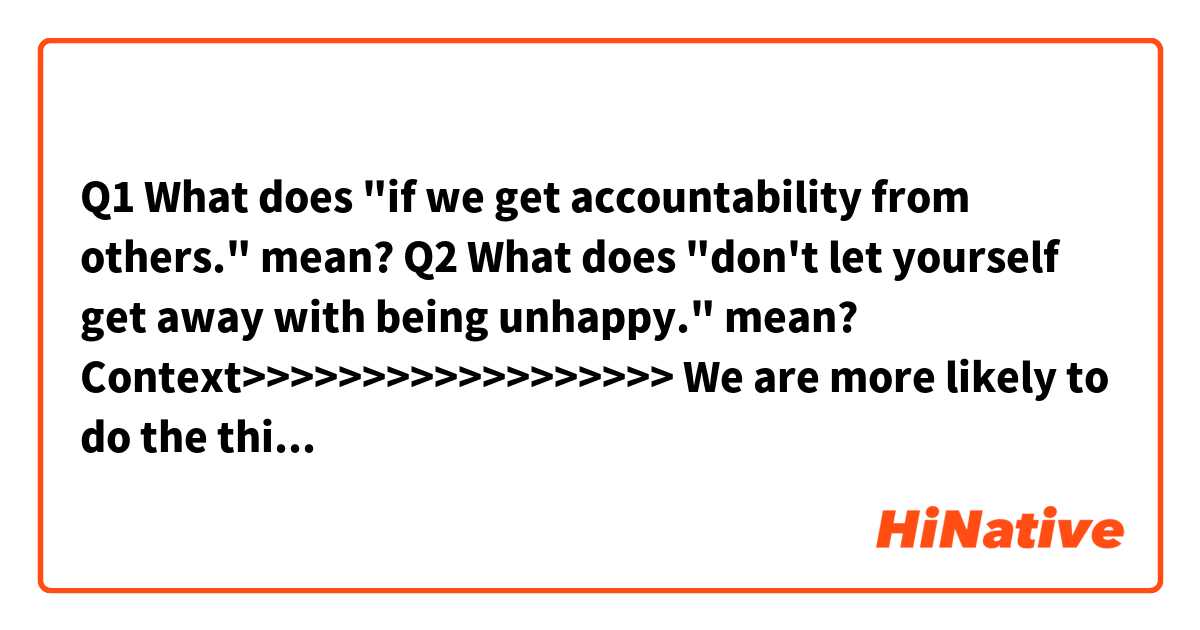 Q1
What does "if we get accountability from others." mean?

Q2
What does "don't let yourself get away with being unhappy." mean?


Context>>>>>>>>>>>>>>>>>>
We are more likely to do the things we say we're going to do if we schedule time in our calendars to do them. We can also more easily stay on track if we get accountability from others. So if you really want to be happier, don't let yourself get away with being unhappy.