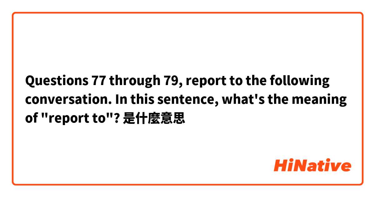 Questions 77 through 79, report to the following conversation. In this sentence, what's the meaning of "report to"?是什麼意思
