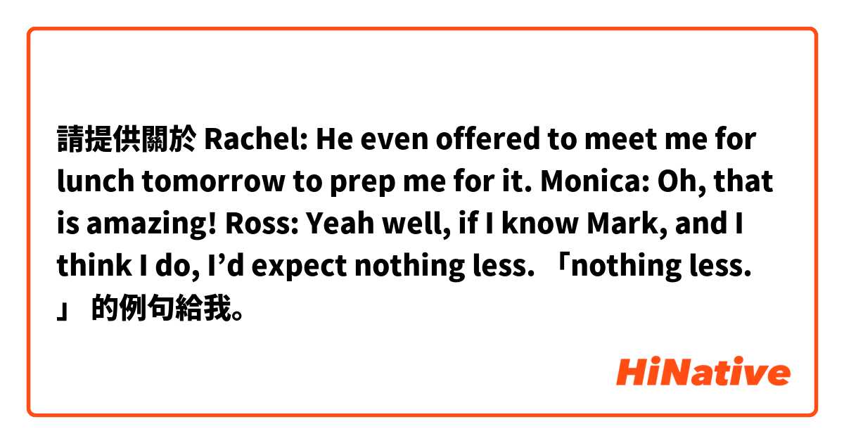 請提供關於 Rachel: He even offered to meet me for lunch tomorrow to prep me for it.  Monica: Oh, that is amazing!  Ross: Yeah well, if I know Mark, and I think I do, I’d expect nothing less.  「nothing less. 」 的例句給我。