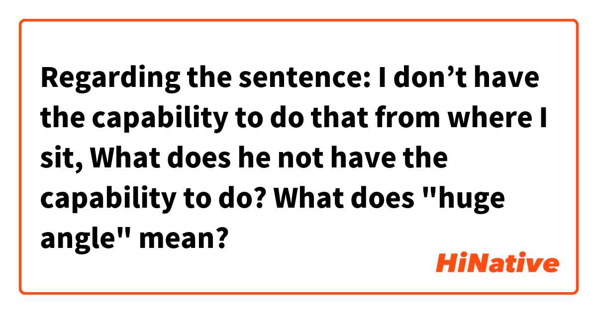  Regarding the sentence: I don’t have the capability to do that from where I sit,
What does he not have the capability to do?
What does "huge angle" mean?