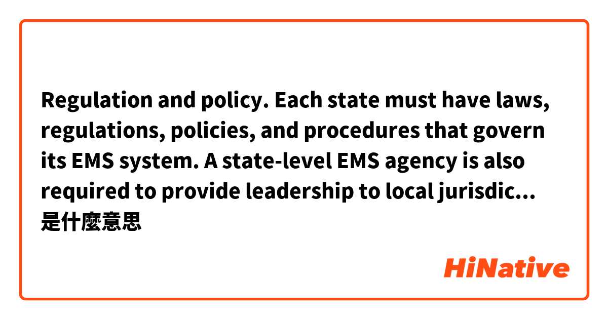 Regulation and policy. Each state must have laws, regulations, policies, and procedures that govern its EMS system. A state-level EMS agency is also required to provide leadership to local jurisdictions. 
是什麼意思