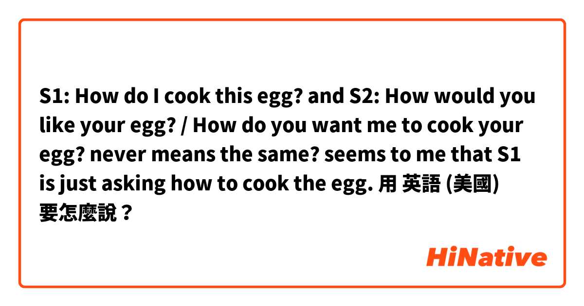 S1: How do I cook this egg?

and 

S2: How would you like your egg? / How do you want me to cook your egg?

never means the same?


seems to me that S1 is just asking how to cook the egg.用 英語 (美國) 要怎麼說？