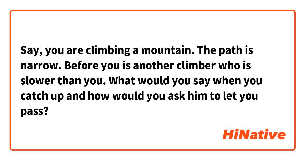 Say, you are climbing a mountain. The path is narrow. Before you is another climber who is slower than you. What would you say when you catch up and how would you ask him to let you pass?
