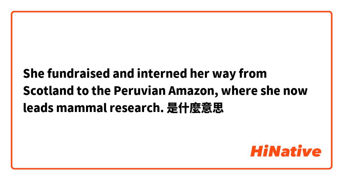 She fundraised and interned her way from Scotland to the Peruvian Amazon, where she now leads mammal research.是什麼意思