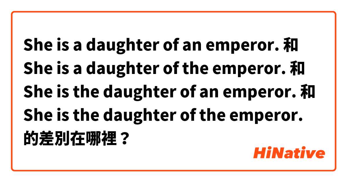 She is a daughter of an emperor. 和 She is a daughter of the emperor. 和 She is the daughter of an emperor. 和 She is the daughter of the emperor. 的差別在哪裡？
