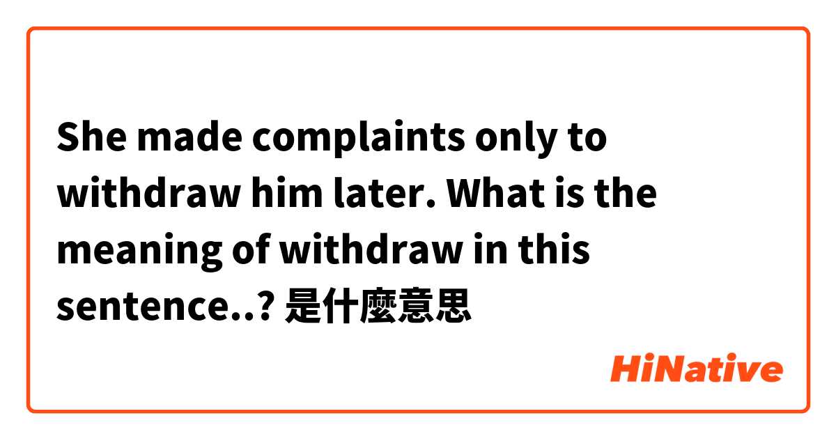 She made complaints only to withdraw him later. What is the meaning of withdraw in this sentence..?是什麼意思