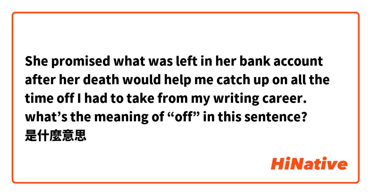 She promised what was left in her bank account after her death would help me catch up on all the time off I had to take from my writing career.

what’s the meaning of “off” in this sentence?是什麼意思