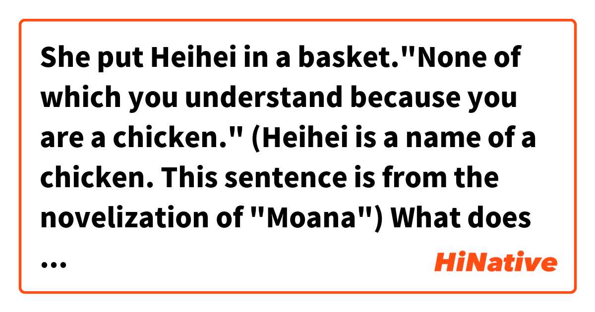 She put Heihei in a basket."None of which you understand because you are a chicken."
(Heihei is a name of a chicken. This sentence is from the novelization of "Moana")

What does "None of which you understand" mean?
Does it mean "None of your business"?