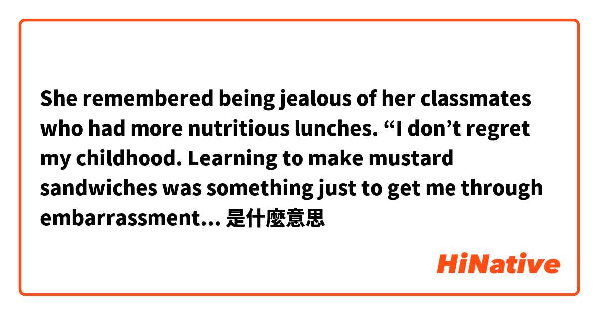 She remembered being jealous of her classmates who had more nutritious lunches. “I don’t regret my childhood. Learning to make mustard sandwiches was  something just to get me through embarrassment, to help me avoid humiliation.”是什麼意思