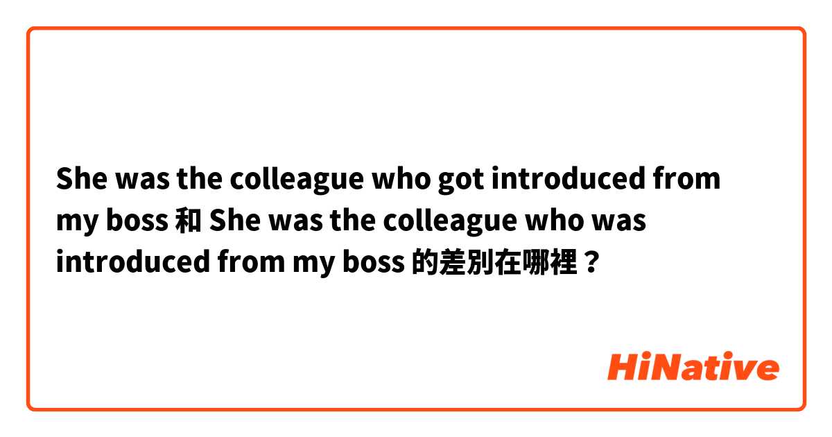 She was the colleague who got introduced from my boss  和 She was the colleague who was introduced from my boss  的差別在哪裡？