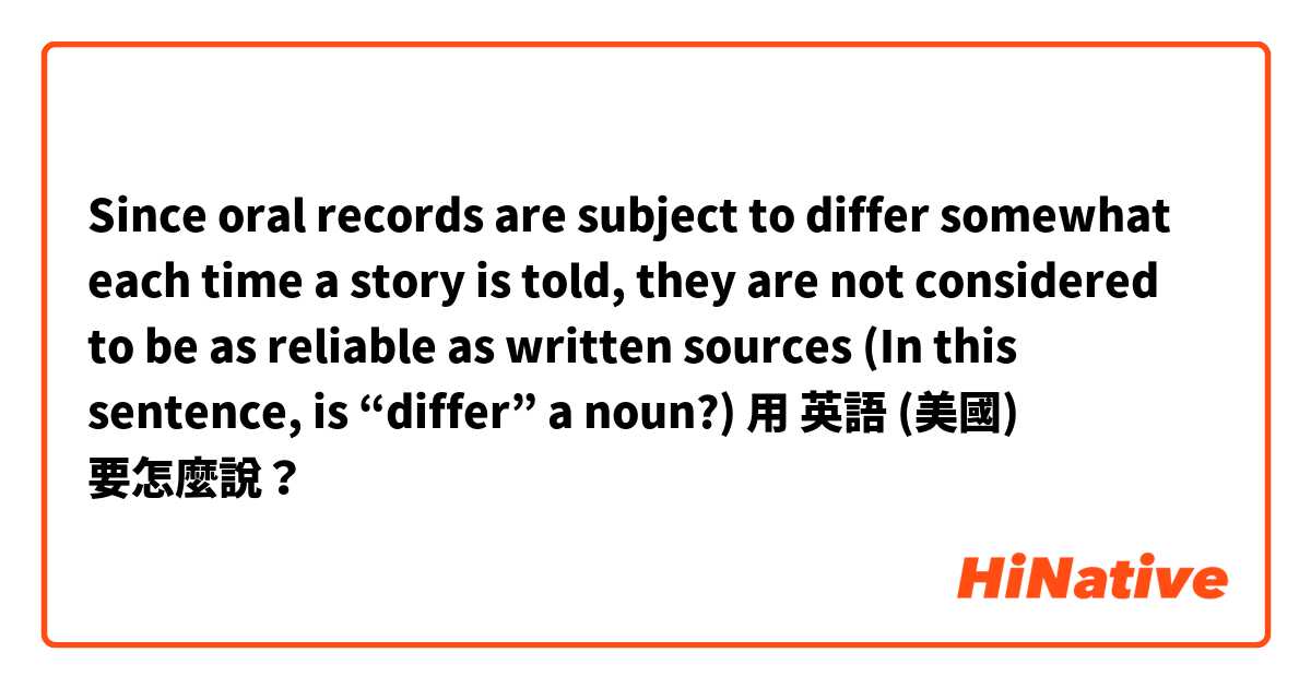 Since oral records are subject to differ somewhat each time a story is told, they are not considered to be as reliable as written sources (In this sentence, is “differ” a noun?)用 英語 (美國) 要怎麼說？