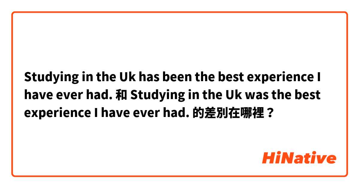 Studying in the Uk has been the best experience I have ever had. 和 Studying in the Uk was the best experience I have ever had. 的差別在哪裡？