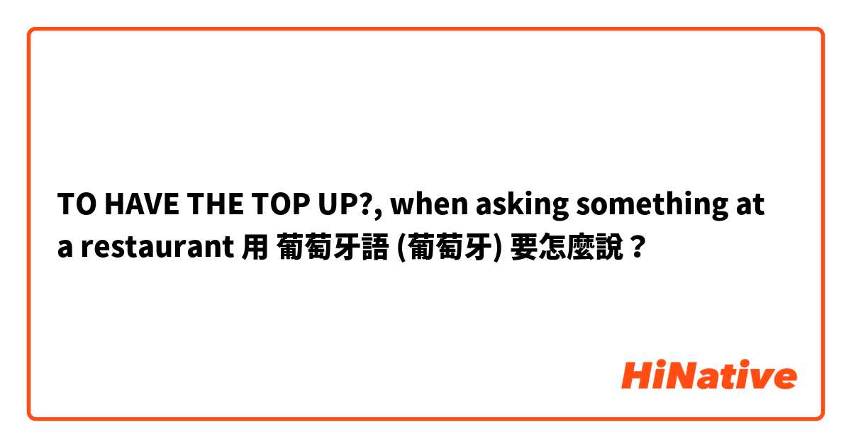 TO HAVE THE TOP UP?, when asking something at a restaurant用 葡萄牙語 (葡萄牙) 要怎麼說？