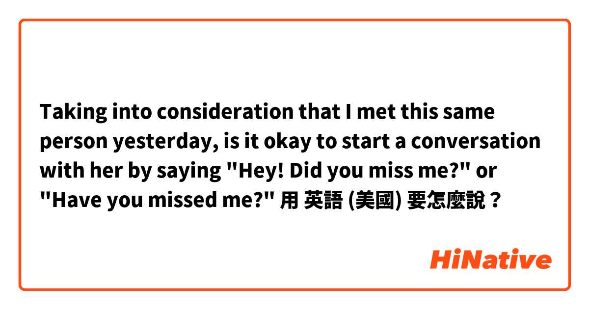 Taking into consideration that I met this same person yesterday, is it okay to start a conversation with her by saying "Hey! Did you miss me?" or "Have you missed me?"用 英語 (美國) 要怎麼說？