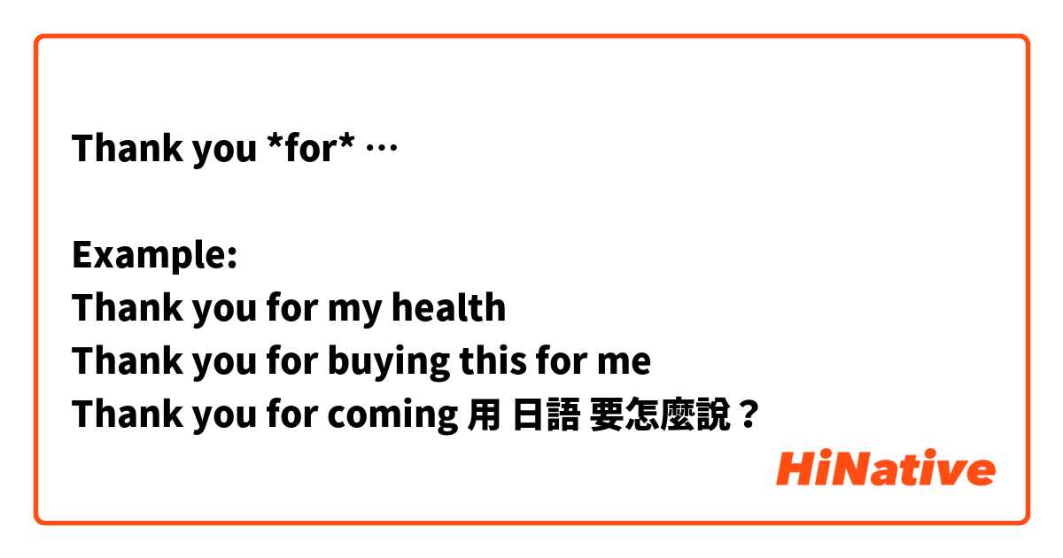 Thank you *for* …

Example: 
Thank you for my health 
Thank you for buying this for me 
Thank you for coming 用 日語 要怎麼說？