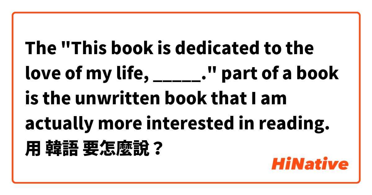  The "This book is dedicated to the love of my life, _____." part of a book is the unwritten book that I am actually more interested in reading.用 韓語 要怎麼說？