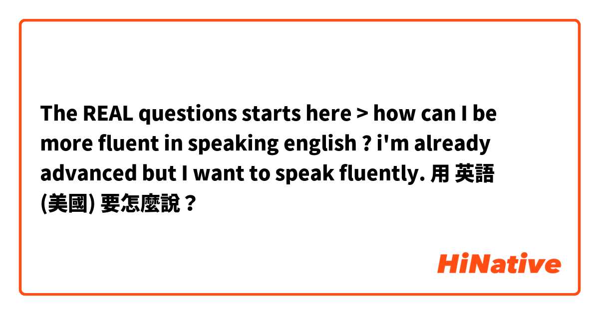 The REAL questions starts here > how can I be more fluent in speaking english ? i'm already advanced but I want to speak fluently.用 英語 (美國) 要怎麼說？