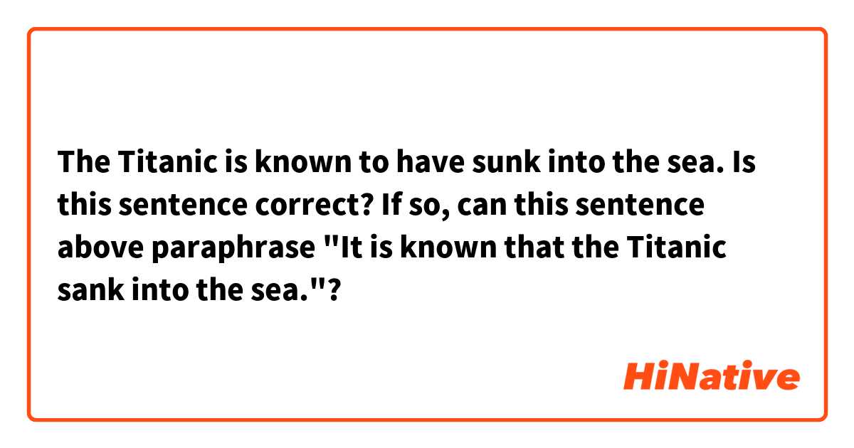 The Titanic is known to have sunk into the sea.

Is this sentence correct?

If so, can this sentence above paraphrase "It is known that the Titanic sank into the sea."?