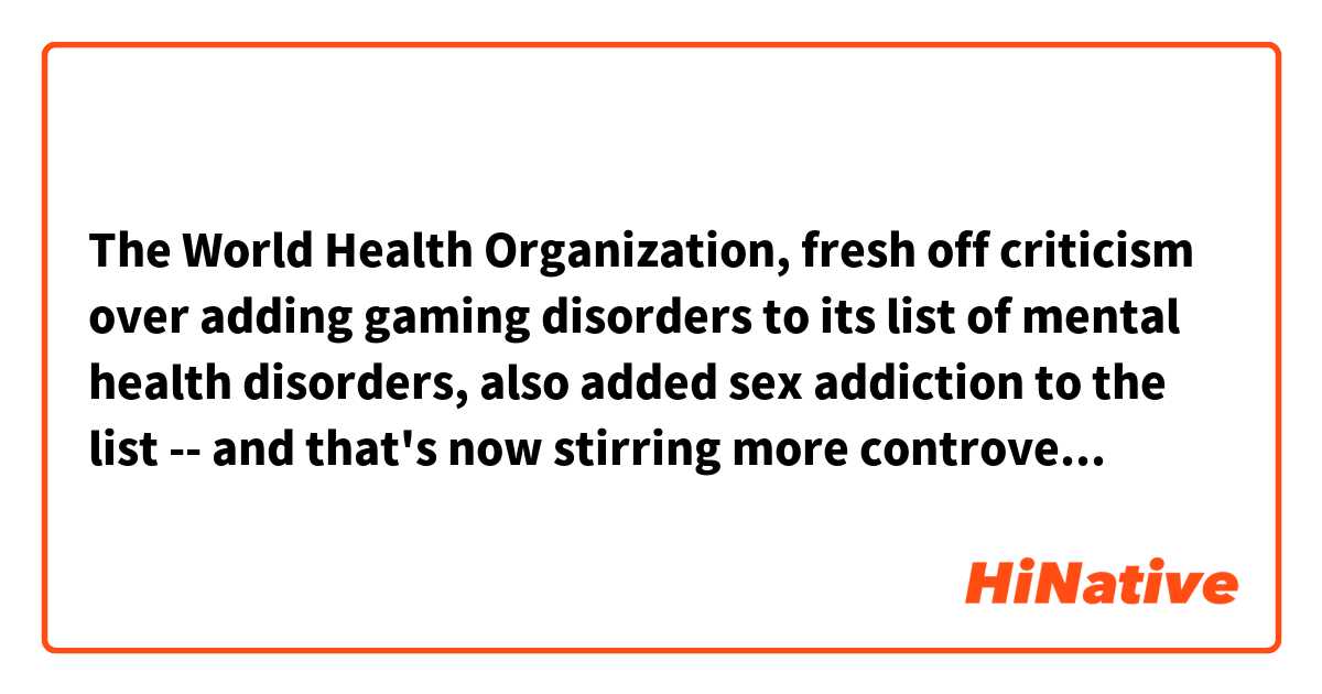 The World Health Organization, fresh off criticism over adding gaming disorders to its list of mental health disorders, also added sex addiction to the list -- and that's now stirring more controversy. 

What dose above 'fresh off' mean?