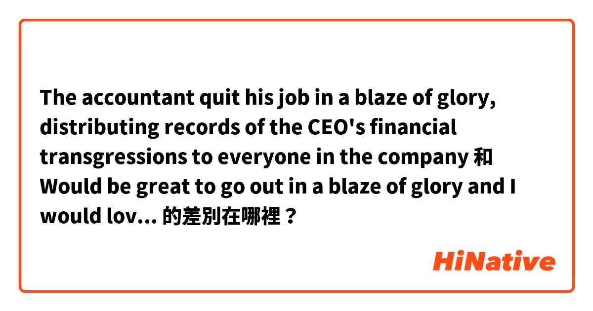 The accountant quit his job in a blaze of glory, distributing records of the CEO's financial transgressions to everyone in the company 和 Would be great to go out in a blaze of glory and I would love to win the championship before I finish.  的差別在哪裡？