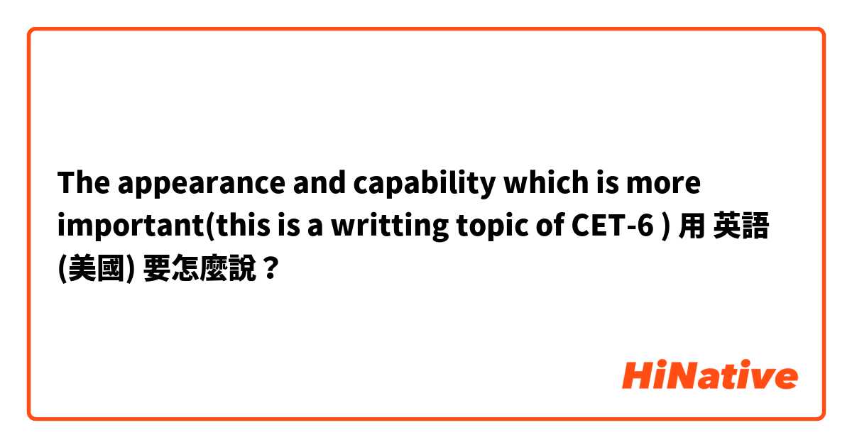 The appearance and capability which is more important(this is a writting topic of CET-6 )用 英語 (美國) 要怎麼說？