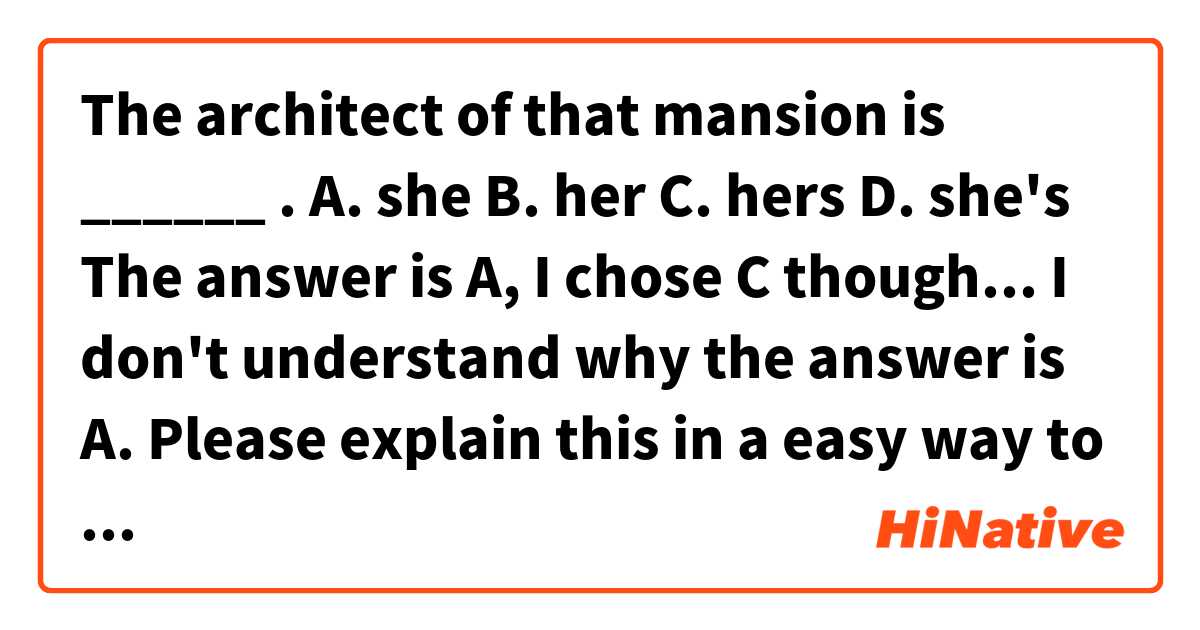 The architect of that mansion is ______ .

A. she
B. her
C. hers
D. she's

The answer is A, I chose C though...
I don't understand why the answer is A.

Please explain this in a easy way to understand.