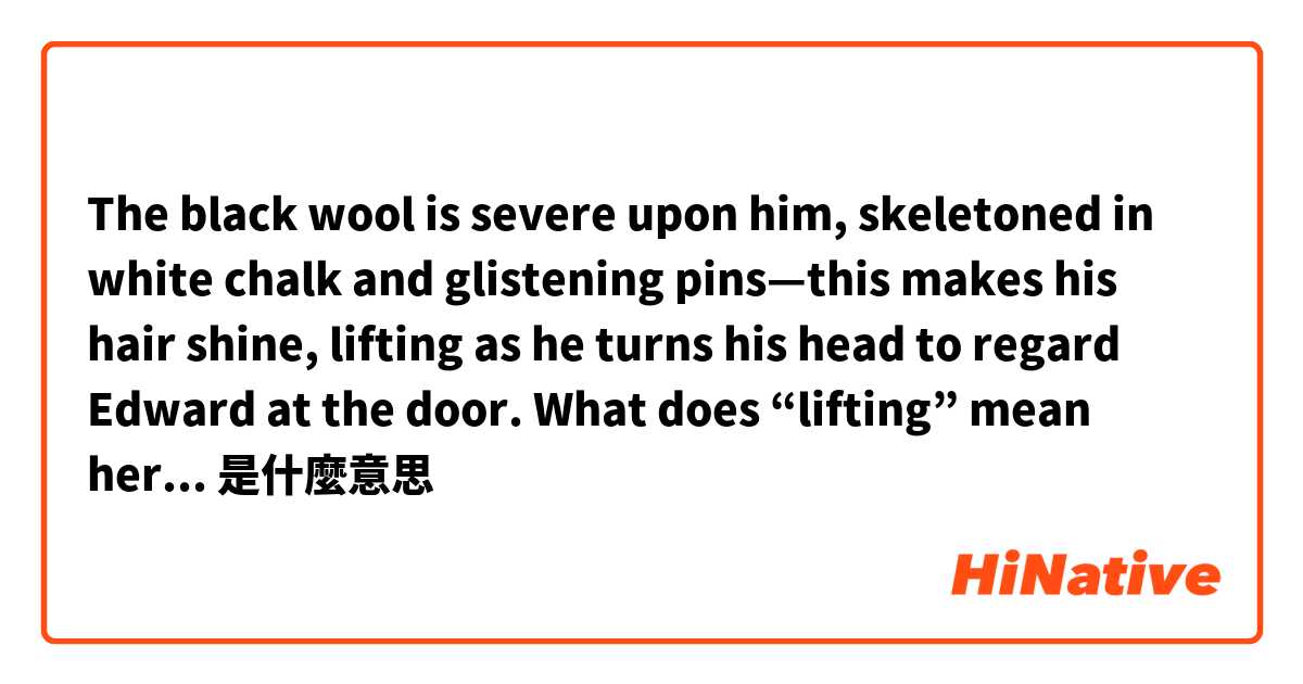 The black wool is severe upon him, skeletoned in white chalk and glistening pins—this makes his hair shine, lifting as he turns his head to regard Edward at the door. 
What does “lifting” mean here？？what is lifting？是什麼意思