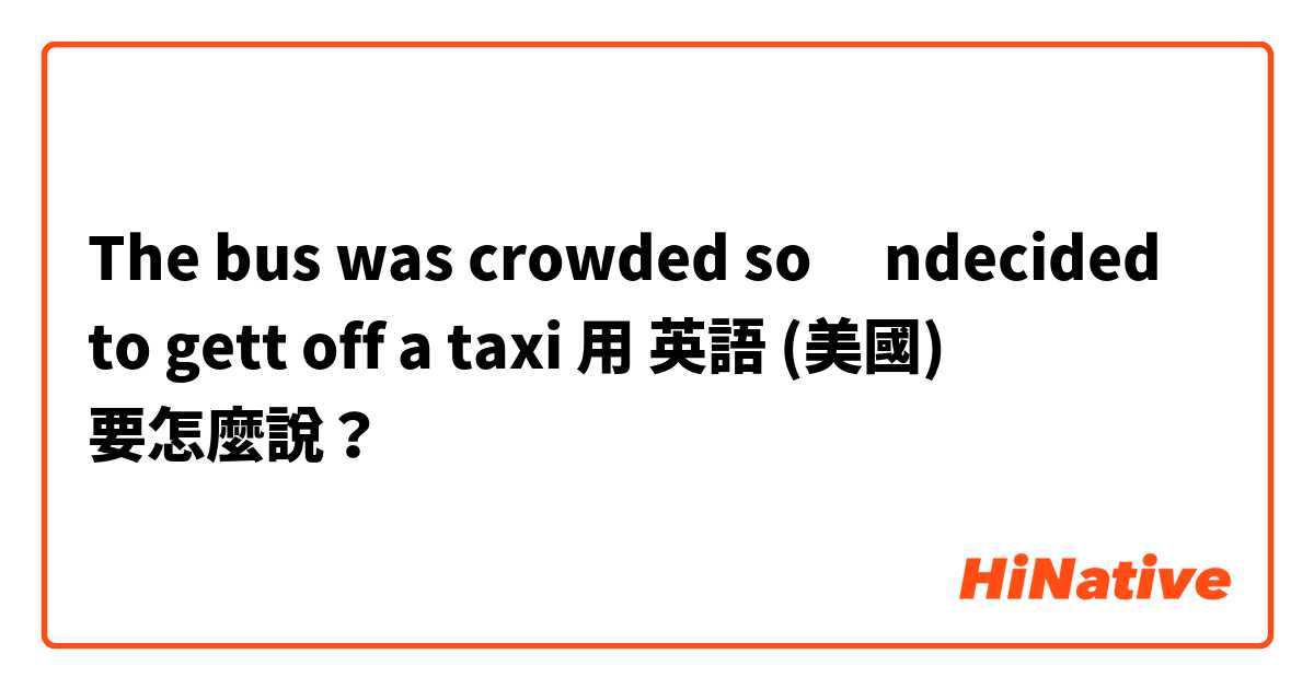 The bus was crowded so ındecided to gett off a taxi用 英語 (美國) 要怎麼說？