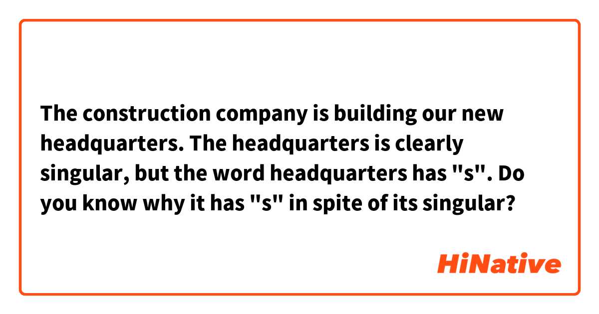 The construction company is building our new headquarters.

The headquarters is clearly singular, but the word headquarters has "s". Do you know why it has "s" in spite of its singular?
