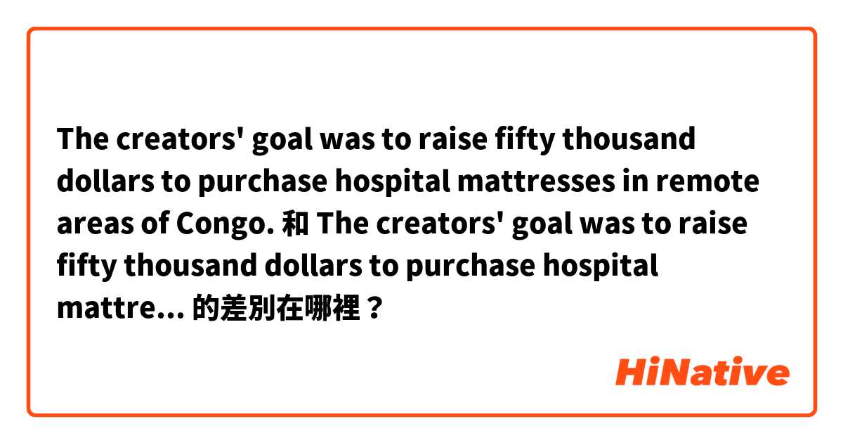 The creators' goal was to raise fifty thousand dollars to purchase hospital mattresses in remote areas of Congo. 和 The creators' goal was to raise fifty thousand dollars to purchase hospital mattresses for remote areas of Congo. 的差別在哪裡？