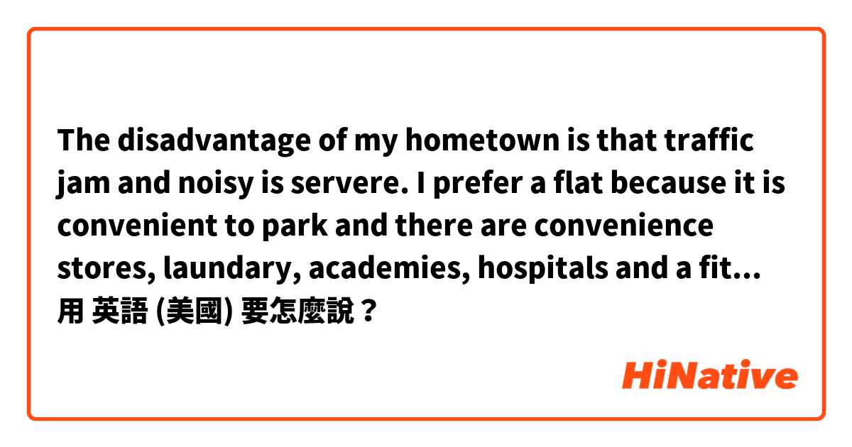 The disadvantage of my hometown is that traffic jam and noisy is servere.
I prefer a flat because it is convenient to park and there are convenience stores, laundary, academies, hospitals and a fitness club inside the complex.

fix it pls用 英語 (美國) 要怎麼說？