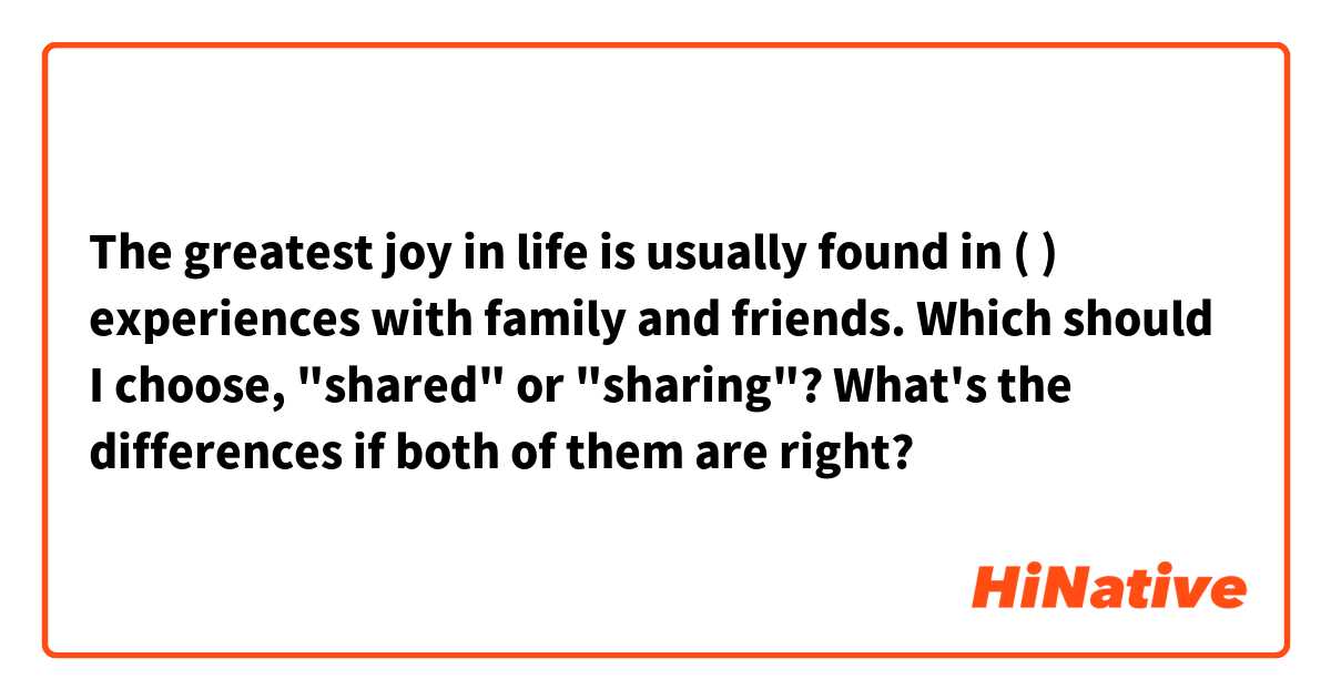 The greatest joy in life is usually found in (  ) experiences with family and friends. Which should I choose, "shared" or "sharing"? What's the differences if both of them are right?