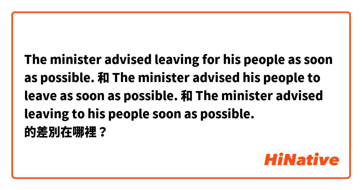 The minister advised leaving for his people as soon as possible. 和 The minister advised his people to leave as soon as possible. 和 The minister advised leaving to his people soon as possible. 的差別在哪裡？