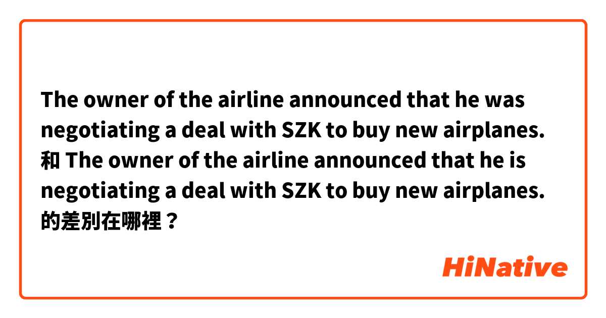 The owner of the airline announced that he was negotiating a deal with SZK to buy new airplanes. 和 The owner of the airline announced that he is negotiating a deal with SZK to buy new airplanes. 的差別在哪裡？