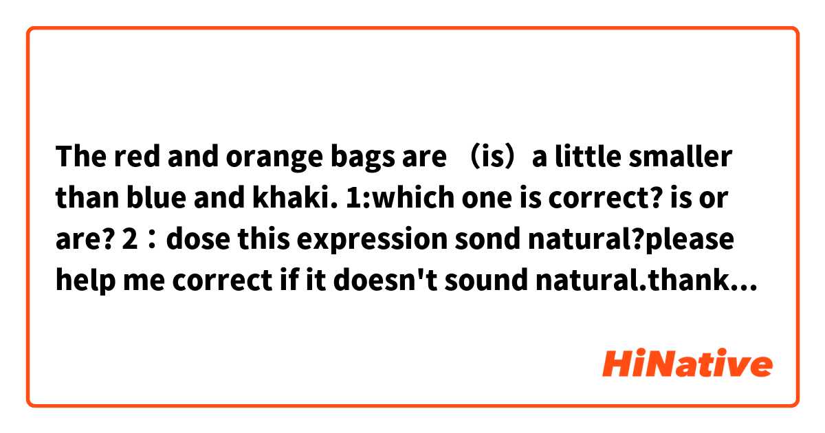 The red and orange bags are （is）a little smaller than blue and khaki.
1:which one is correct? is or are?
2：dose this expression sond natural?please help me correct if it doesn't sound natural.thank u guys so much!