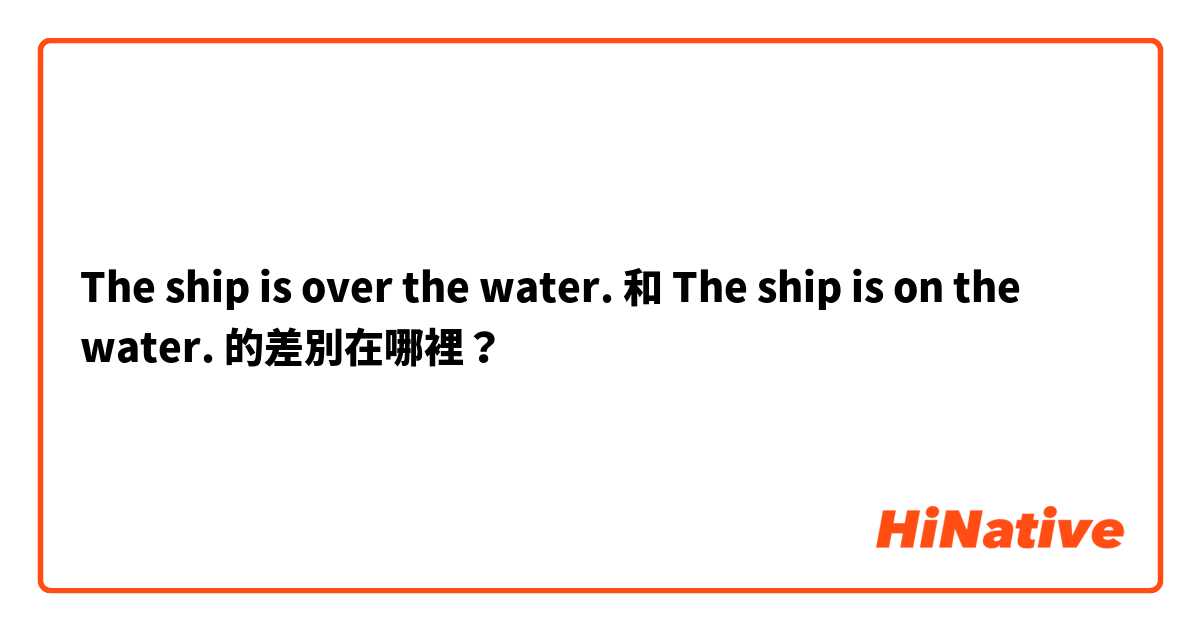 The ship is over the water. 和 The ship is on the water. 的差別在哪裡？