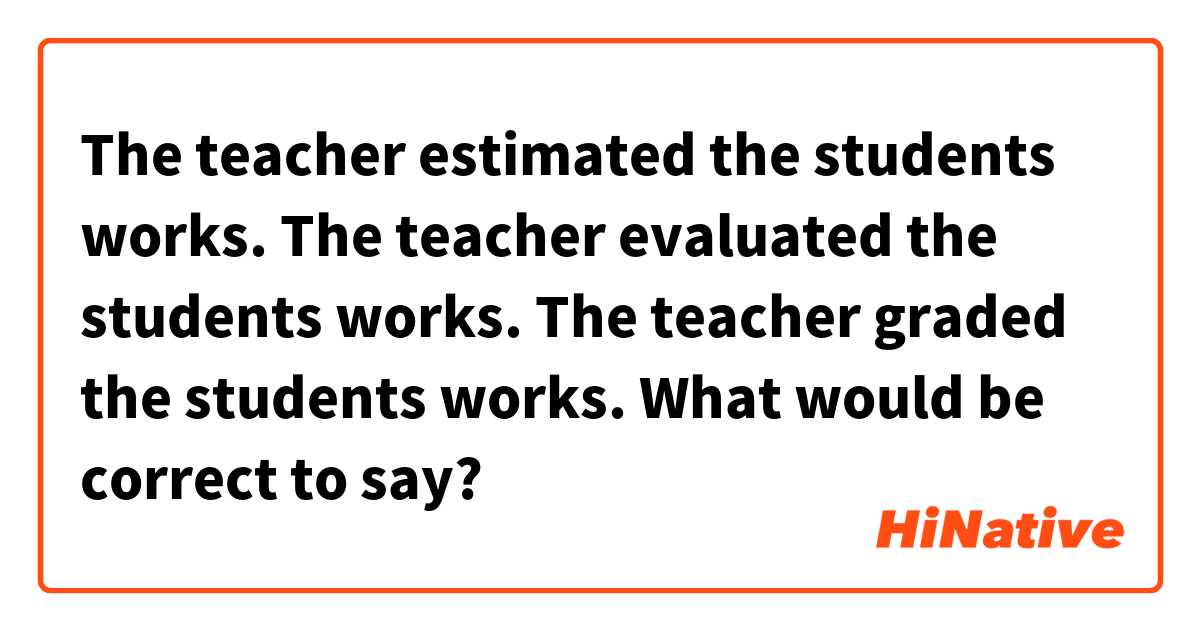 The teacher estimated the students works. 
The teacher evaluated the students works. 
The teacher graded the students works. 

What would be correct to say?