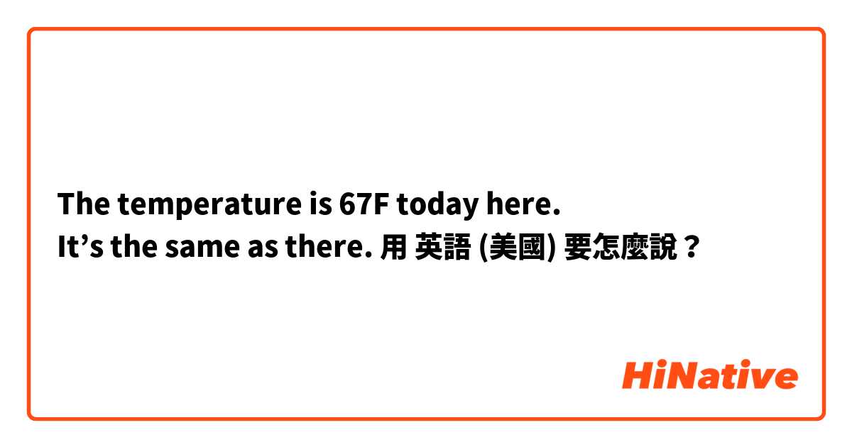 The temperature is 67F today here.
It’s the same as there.用 英語 (美國) 要怎麼說？