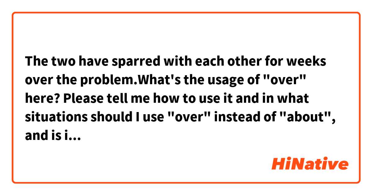  The two have sparred with each other for weeks over the problem.What's the usage of "over" here? Please tell me how to use it and in what situations should I use "over" instead of "about", and is it ok to replace "over" with "about" here? Thanks for your help!