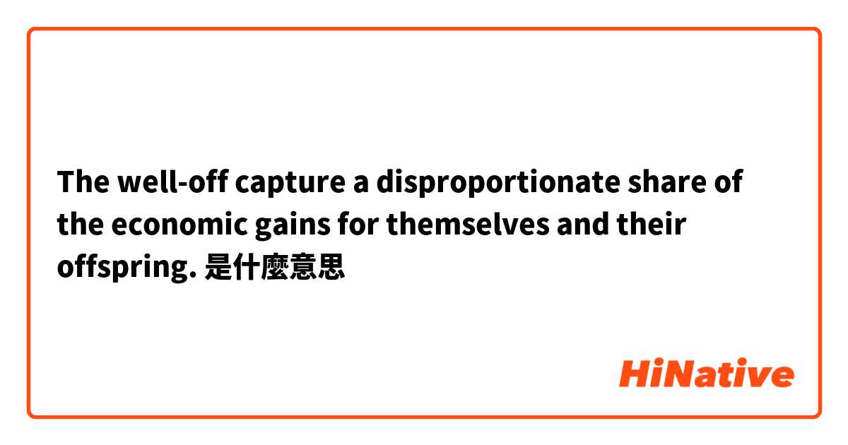 The well-off capture a disproportionate share of the economic gains for themselves and their offspring.是什麼意思