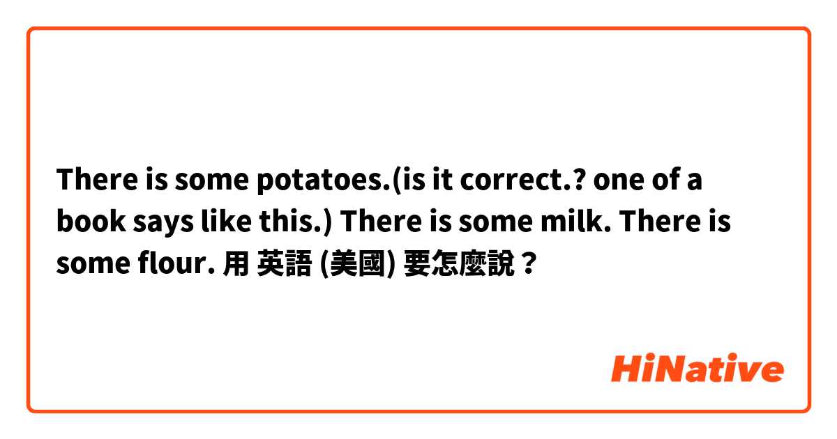 There  is some potatoes.(is  it  correct.? one  of  a book says  like this.)
There  is  some  milk.
There  is  some  flour.用 英語 (美國) 要怎麼說？
