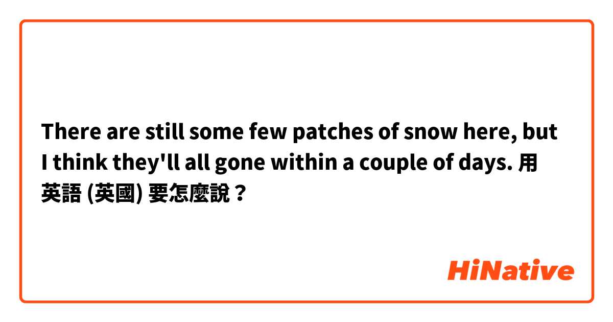 There are still some few patches of snow here, but I think they'll all gone within a couple of days.用 英語 (英國) 要怎麼說？
