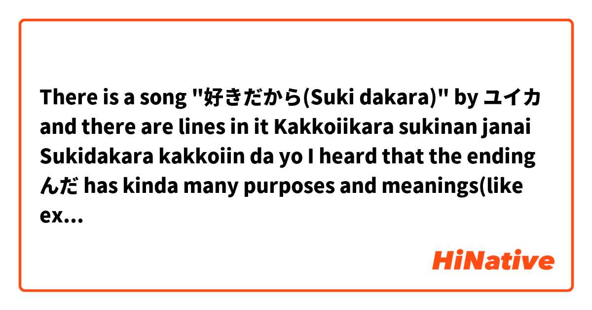 There is a song "好きだから(Suki dakara)" by ユイカ 
and there are lines in it 

Kakkoiikara sukinan janai
Sukidakara kakkoiin da yo

I heard that the ending んだ has kinda many purposes and meanings(like explaining misunderstanding, when you discover new information about something, when you explain the context to someone who isn't familiar or something etc.). Could anyone explain me in what meaning/context you as native speakers understand it here if anyone is familiar with that song? Why the singer isn't just using the regular form of verbs here? 