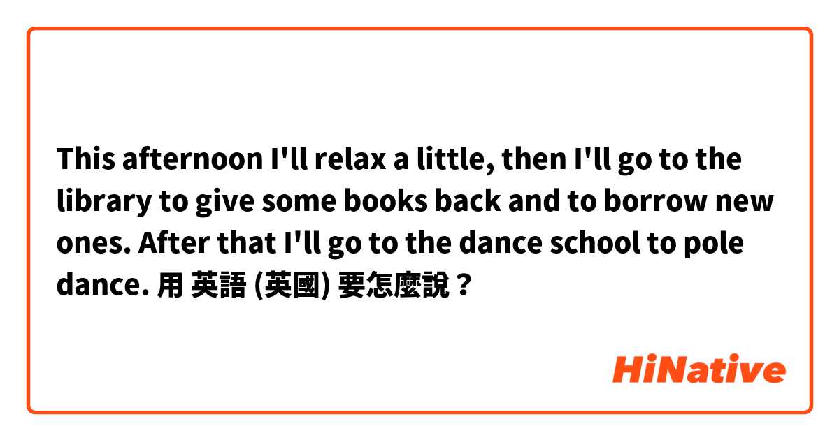 This afternoon I'll relax a little, then I'll go to the library to give some books back and to borrow new ones. After that I'll go to the dance school to pole dance.用 英語 (英國) 要怎麼說？