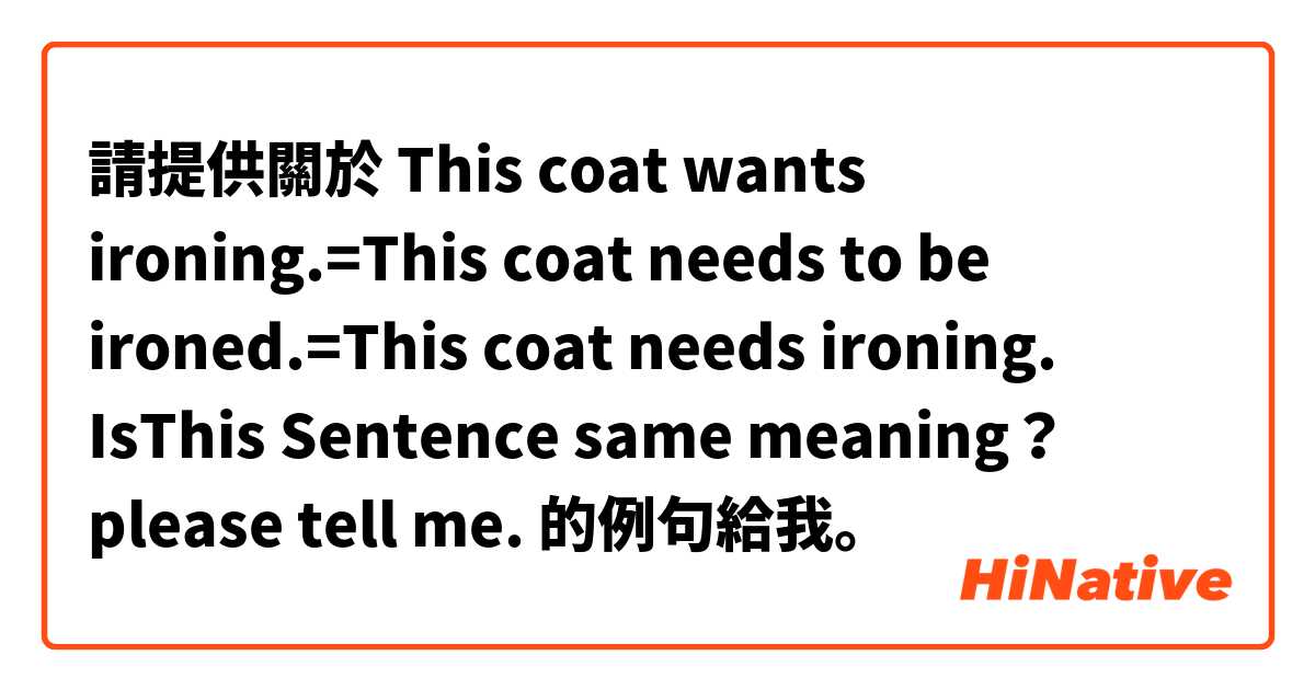 請提供關於 This coat wants ironing.=This coat needs to be ironed.=This coat needs ironing.

IsThis Sentence same meaning？
please tell me. 的例句給我。