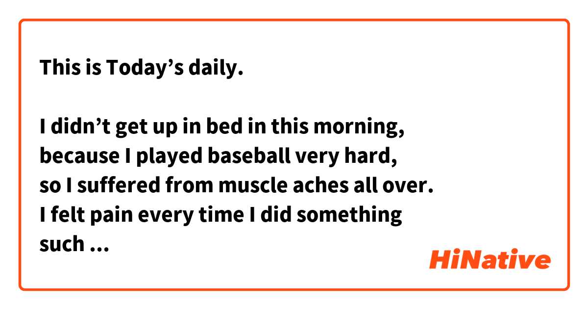 This is Today’s daily.  

I didn’t get up in bed in this morning,
because I played baseball very hard,
so I suffered from muscle aches all over. 
I felt pain every time I did something 
such as laughing,standing up, and holding something up. 
I have not played sports recently,
so the effect was produced immediately and remarkably.  
I should have exercised regularly. 

Please correct my English. m(__)m