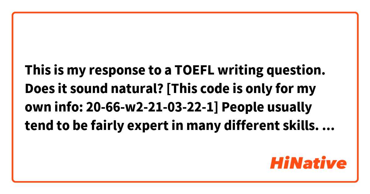This is my response to a TOEFL writing question. Does it sound natural?
[This code is only for my own info: 20-66-w2-21-03-22-1]
People usually tend to be fairly expert in many different skills. I think this is because of human's innate tendency to being limitless. Although the idea of being expert in many different skills may appear to be attractive at the first glance, I disagree that people who develop many different skills are more successful than people who focus on one skill only. In the next paragraphs, I explain why I think so.
Focusing on one skill causes one to become more expert than who tries out different skills, because the lifetime is limited. people who spend their time on many different activities are unlikely to become professional. On the other hand, there is no opportunity for ameture people to take a good job. For example, a friend of mine named Ali likes to travel very much. Since he is always involved in working part-time during his long trips, he has gained many skills like photography and translation. However, he alway is faced with financial troubles, because he is not professional enough in none of those skills and consequently is not hired where have good pay.
Becoming expert in a single area is also beneficial regarding the self-confidence. people who try to obtain different skills usully lack self-confidence when facing with an expert in the area in which they have tried it out.
Finally, Focusing on one skill gives us the opportunity to show more creativiey in our professional life. This is because when we focus on a single skill for a relatively long time, we completely become familiar with the different aspects of that skill and therefore can more easily recognize how we can improve ourselves on it and how to become an exceptional expert.